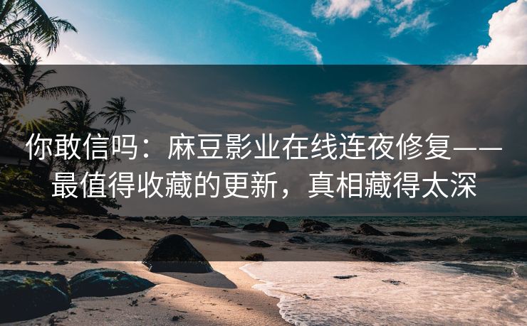 你敢信吗：麻豆影业在线连夜修复——最值得收藏的更新，真相藏得太深