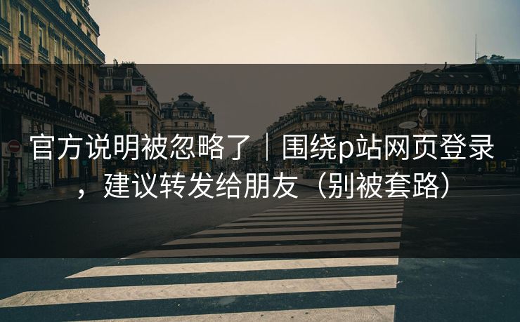 官方说明被忽略了｜围绕p站网页登录，建议转发给朋友（别被套路）