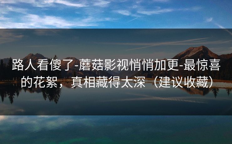 路人看傻了-蘑菇影视悄悄加更-最惊喜的花絮，真相藏得太深（建议收藏）