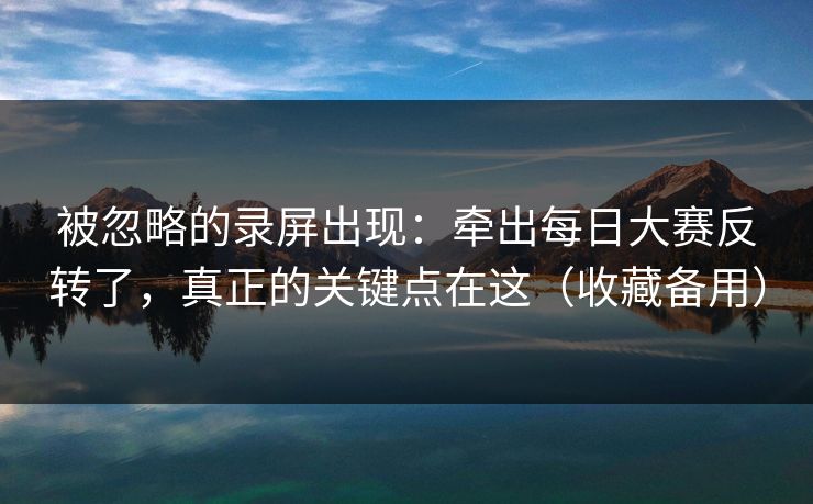 被忽略的录屏出现：牵出每日大赛反转了，真正的关键点在这（收藏备用）