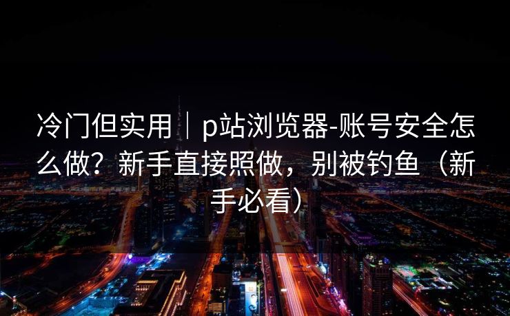 冷门但实用｜p站浏览器-账号安全怎么做？新手直接照做，别被钓鱼（新手必看）