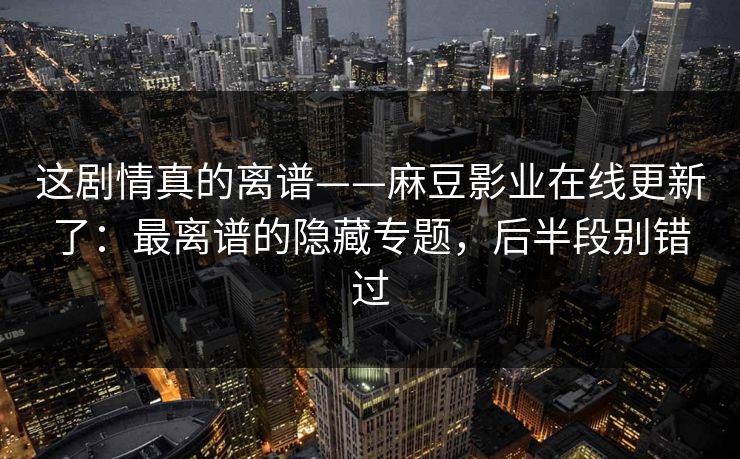 这剧情真的离谱——麻豆影业在线更新了：最离谱的隐藏专题，后半段别错过