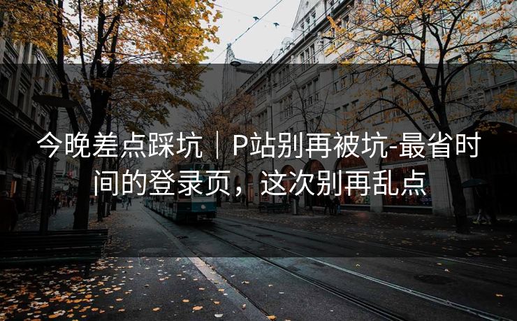 今晚差点踩坑｜P站别再被坑-最省时间的登录页，这次别再乱点