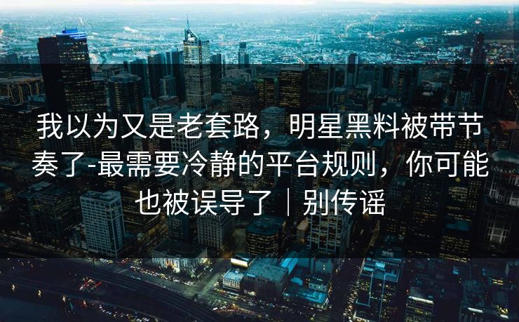 我以为又是老套路，明星黑料被带节奏了-最需要冷静的平台规则，你可能也被误导了｜别传谣