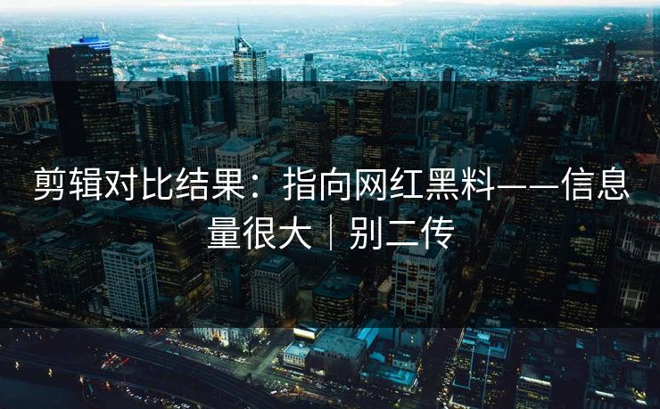 剪辑对比结果：指向网红黑料——信息量很大｜别二传