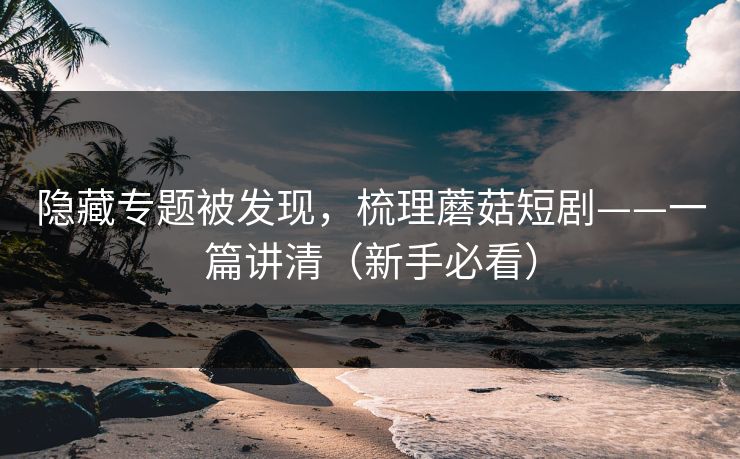 隐藏专题被发现，梳理蘑菇短剧——一篇讲清（新手必看）
