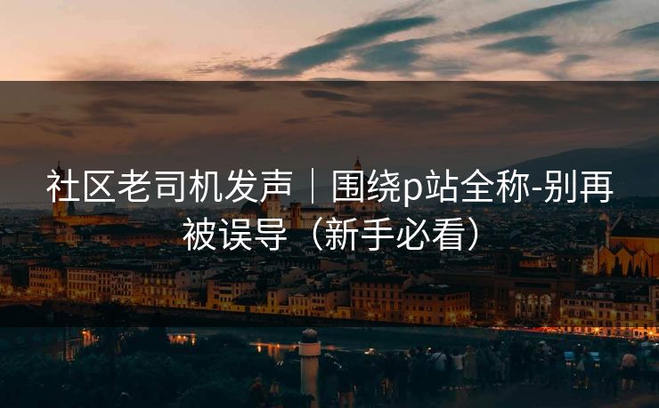 社区老司机发声｜围绕p站全称-别再被误导（新手必看）