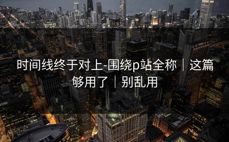 时间线终于对上-围绕p站全称｜这篇够用了｜别乱用