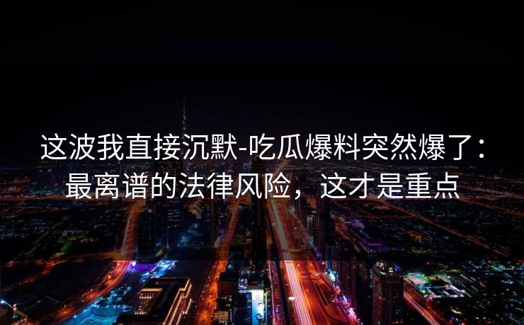 这波我直接沉默-吃瓜爆料突然爆了：最离谱的法律风险，这才是重点