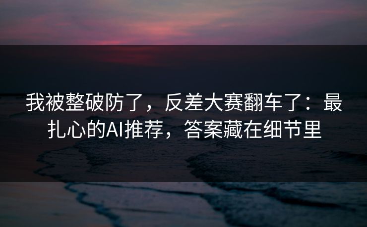 我被整破防了，反差大赛翻车了：最扎心的AI推荐，答案藏在细节里