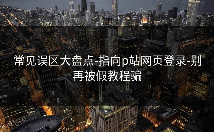 常见误区大盘点-指向p站网页登录-别再被假教程骗