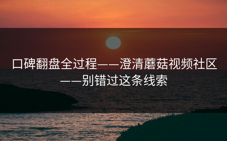 口碑翻盘全过程——澄清蘑菇视频社区——别错过这条线索