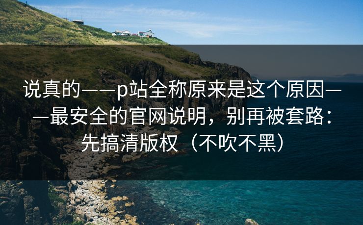 说真的——p站全称原来是这个原因——最安全的官网说明，别再被套路：先搞清版权（不吹不黑）