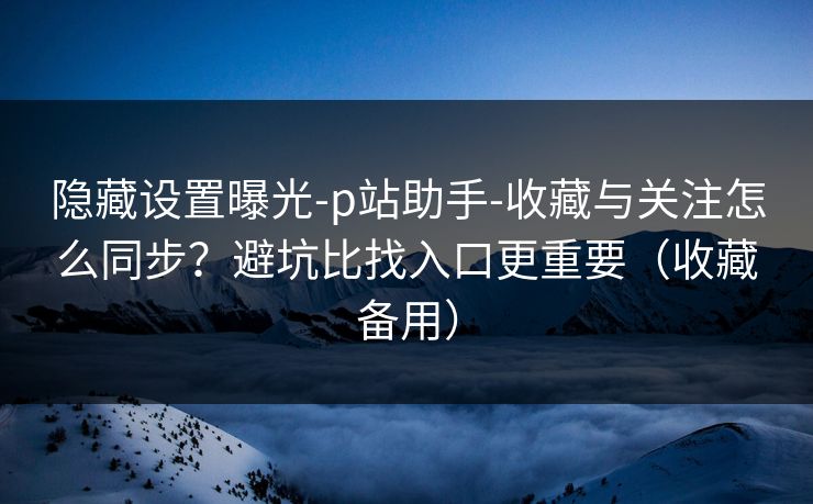 隐藏设置曝光-p站助手-收藏与关注怎么同步？避坑比找入口更重要（收藏备用）