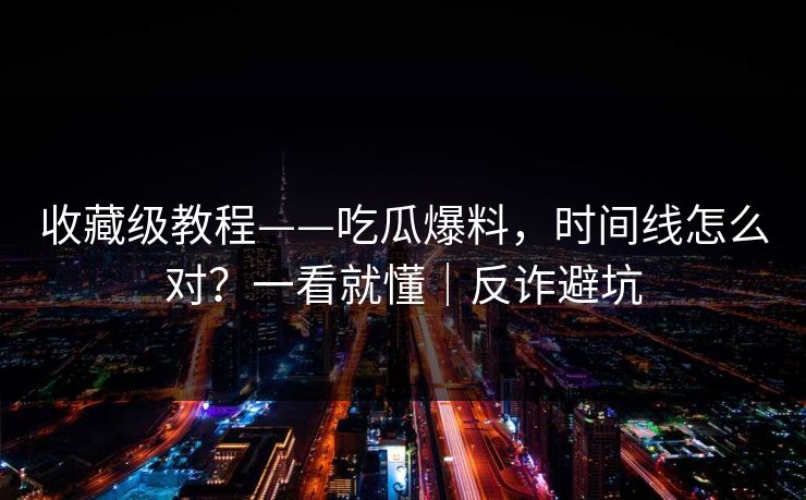 收藏级教程——吃瓜爆料，时间线怎么对？一看就懂｜反诈避坑