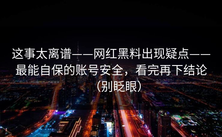 这事太离谱——网红黑料出现疑点——最能自保的账号安全，看完再下结论（别眨眼）