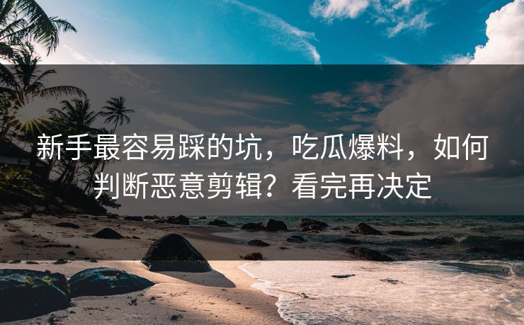 新手最容易踩的坑，吃瓜爆料，如何判断恶意剪辑？看完再决定