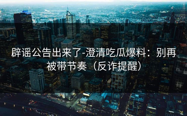 辟谣公告出来了-澄清吃瓜爆料：别再被带节奏（反诈提醒）