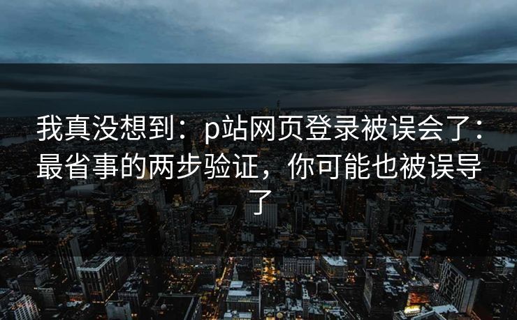 我真没想到：p站网页登录被误会了：最省事的两步验证，你可能也被误导了