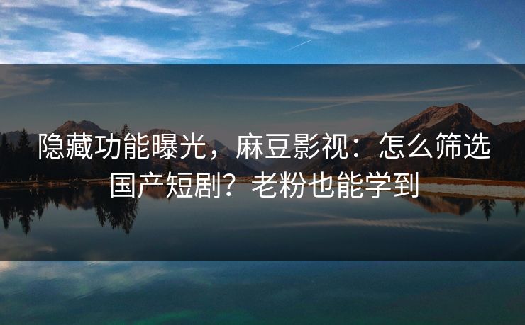 隐藏功能曝光，麻豆影视：怎么筛选国产短剧？老粉也能学到