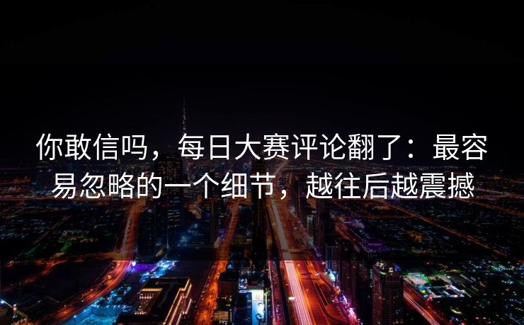 你敢信吗，每日大赛评论翻了：最容易忽略的一个细节，越往后越震撼