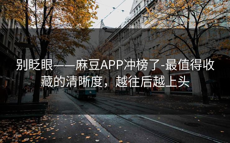 别眨眼——麻豆APP冲榜了-最值得收藏的清晰度，越往后越上头