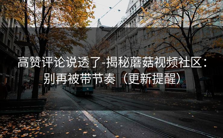 高赞评论说透了-揭秘蘑菇视频社区：别再被带节奏（更新提醒）