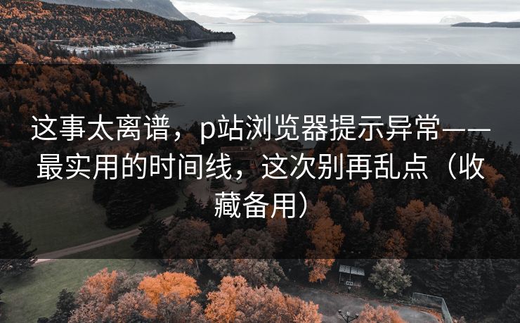 这事太离谱,p站浏览器提示异常——最实用的时间线,这次别再乱点(收藏备用) 这事太离谱,p站浏览器提示异常——最实用的时间线,这次别再乱点(收藏备用)