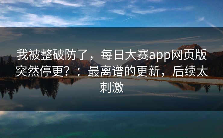 我被整破防了，每日大赛app网页版突然停更？：最离谱的更新，后续太刺激