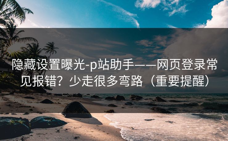 隐藏设置曝光-p站助手——网页登录常见报错？少走很多弯路（重要提醒）