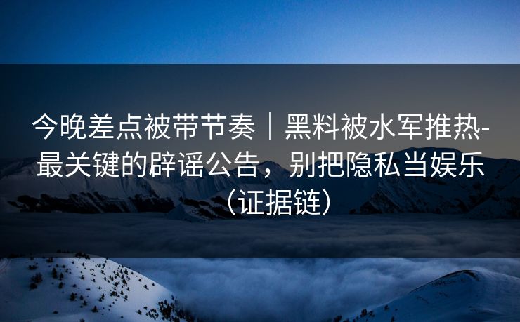 今晚差点被带节奏｜黑料被水军推热-最关键的辟谣公告，别把隐私当娱乐（证据链）