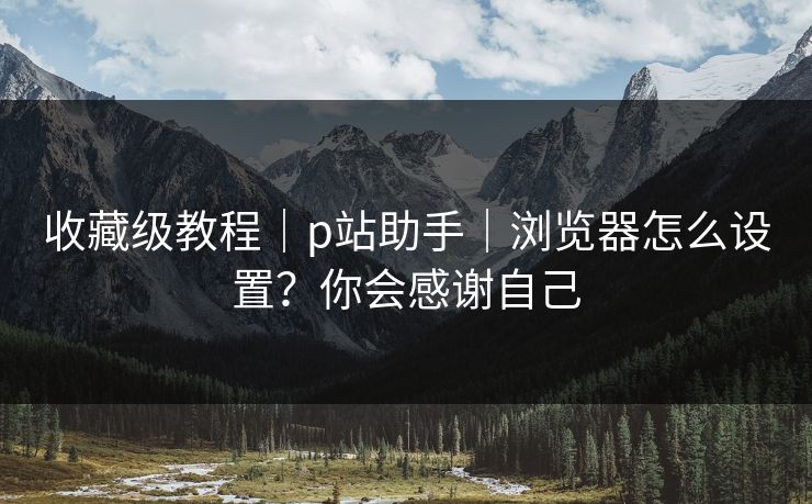 收藏级教程｜p站助手｜浏览器怎么设置？你会感谢自己