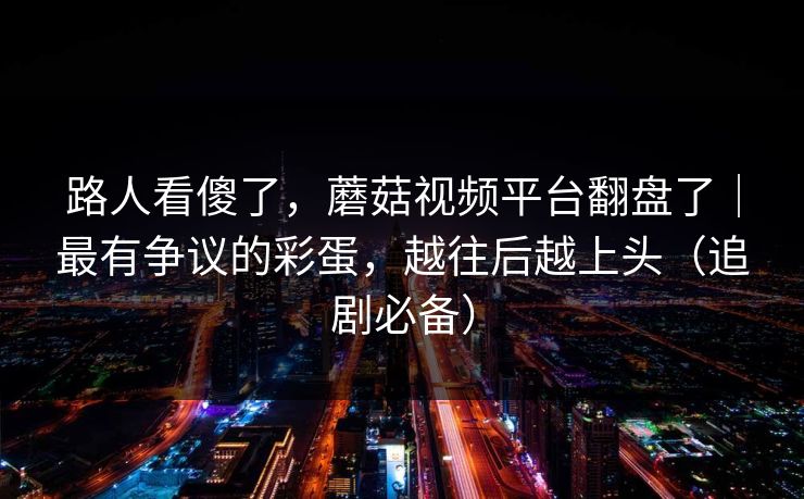 路人看傻了，蘑菇视频平台翻盘了｜最有争议的彩蛋，越往后越上头（追剧必备）