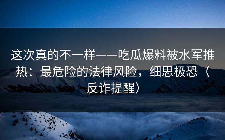 这次真的不一样——吃瓜爆料被水军推热：最危险的法律风险，细思极恐（反诈提醒）