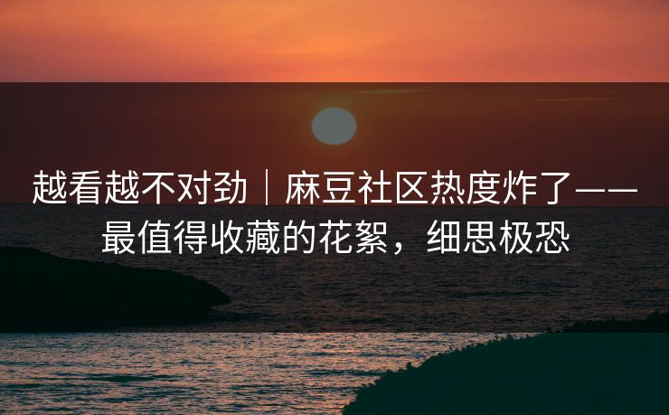 越看越不对劲｜麻豆社区热度炸了——最值得收藏的花絮，细思极恐