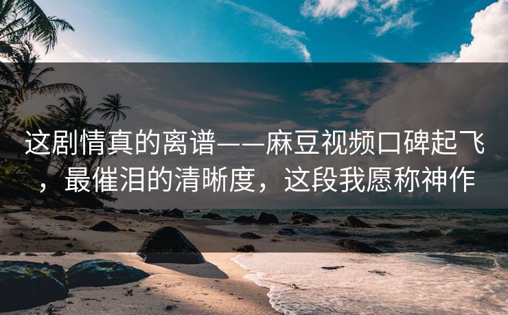 这剧情真的离谱——麻豆视频口碑起飞，最催泪的清晰度，这段我愿称神作
