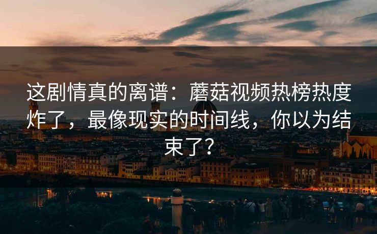 这剧情真的离谱：蘑菇视频热榜热度炸了，最像现实的时间线，你以为结束了？