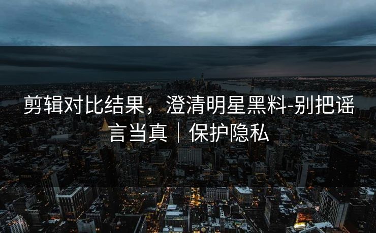 剪辑对比结果，澄清明星黑料-别把谣言当真｜保护隐私