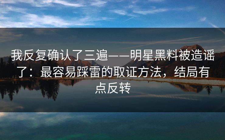 我反复确认了三遍——明星黑料被造谣了：最容易踩雷的取证方法，结局有点反转