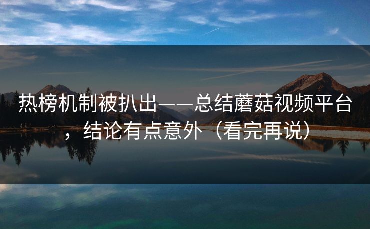 热榜机制被扒出——总结蘑菇视频平台，结论有点意外（看完再说）