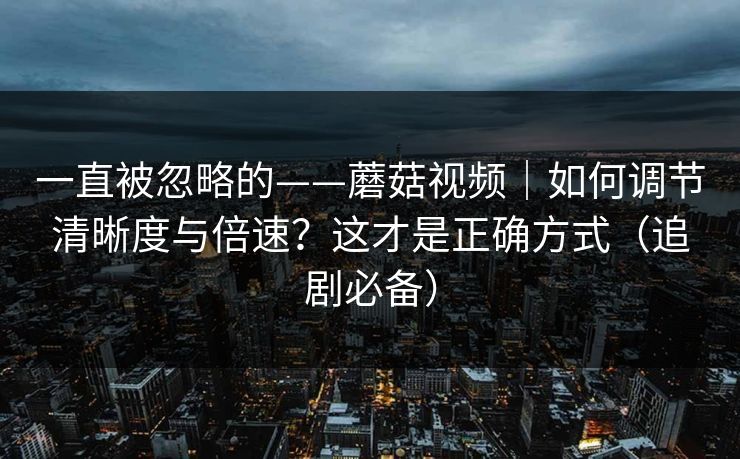 一直被忽略的——蘑菇视频｜如何调节清晰度与倍速？这才是正确方式（追剧必备）