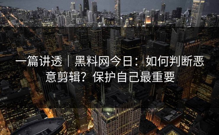 一篇讲透｜黑料网今日：如何判断恶意剪辑？保护自己最重要