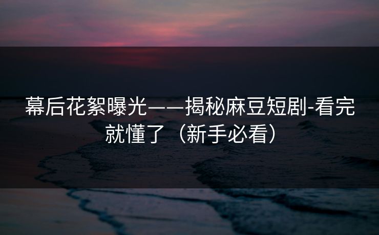 幕后花絮曝光——揭秘麻豆短剧-看完就懂了（新手必看）