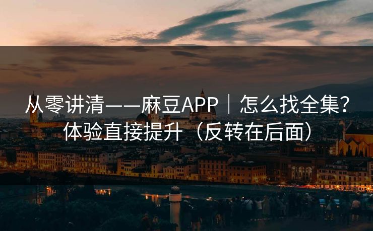 从零讲清——麻豆APP｜怎么找全集？体验直接提升（反转在后面）