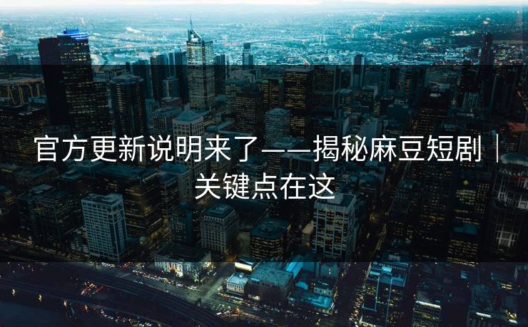 官方更新说明来了——揭秘麻豆短剧｜关键点在这
