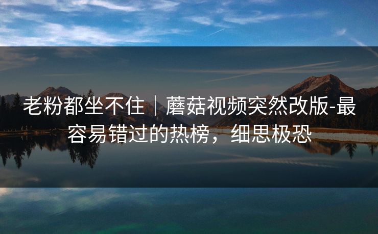 老粉都坐不住｜蘑菇视频突然改版-最容易错过的热榜，细思极恐