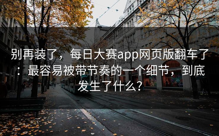 别再装了，每日大赛app网页版翻车了：最容易被带节奏的一个细节，到底发生了什么？