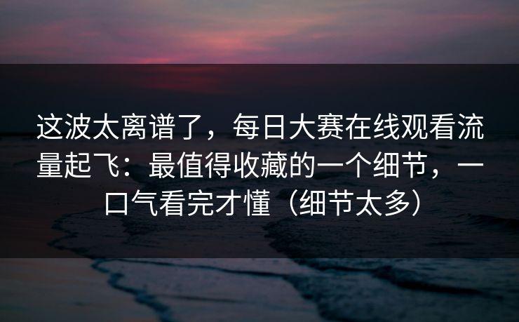 这波太离谱了，每日大赛在线观看流量起飞：最值得收藏的一个细节，一口气看完才懂（细节太多）