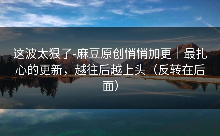 这波太狠了-麻豆原创悄悄加更｜最扎心的更新，越往后越上头（反转在后面）