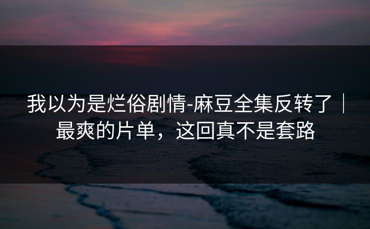 我以为是烂俗剧情-麻豆全集反转了｜最爽的片单，这回真不是套路